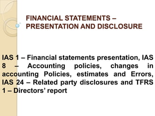 FINANCIAL STATEMENTS –
PRESENTATION AND DISCLOSURE
IAS 1 – Financial statements presentation, IAS
8 – Accounting policies, changes in
accounting Policies, estimates and Errors,
IAS 24 – Related party disclosures and TFRS
1 – Directors’ report
 