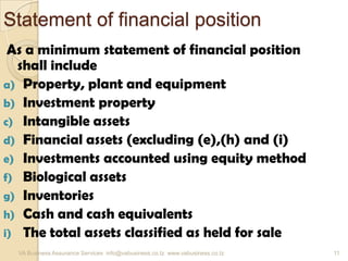 Statement of financial position
As a minimum statement of financial position
shall include
a) Property, plant and equipment
b) Investment property
c) Intangible assets
d) Financial assets (excluding (e),(h) and (i)
e) Investments accounted using equity method
f) Biological assets
g) Inventories
h) Cash and cash equivalents
i) The total assets classified as held for sale
VA Business Assurance Services info@vabusiness.co.tz www.vabusiness.co.tz 11
 