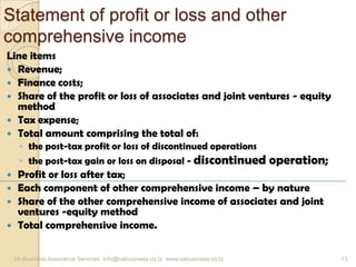 Statement of profit or loss and other
comprehensive income
Line items
 Revenue;
 Finance costs;
 Share of the profit or loss of associates and joint ventures - equity
method
 Tax expense;
 Total amount comprising the total of:
◦ the post-tax profit or loss of discontinued operations
◦ the post-tax gain or loss on disposal - discontinued operation;
 Profit or loss after tax;
 Each component of other comprehensive income – by nature
 Share of the other comprehensive income of associates and joint
ventures -equity method
 Total comprehensive income.
VA Business Assurance Services info@vabusiness.co.tz www.vabusiness.co.tz 13
 
