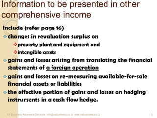 Information to be presented in other
comprehensive income
Include (refer page 16)
changes in revaluation surplus on
property plant and equipment and
intangible assets
gains and losses arising from translating the financial
statements of a foreign operation
gains and losses on re-measuring available-for-sale
financial assets or liabilities
the effective portion of gains and losses on hedging
instruments in a cash flow hedge.
VA Business Assurance Services info@vabusiness.co.tz www.vabusiness.co.tz 14
 
