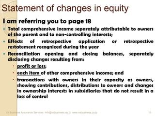 Statement of changes in equity
I am referring you to page 18
 Total comprehensive income separately attributable to owners
of the parent and to non-controlling interests;
 Effects of retrospective application or retrospective
restatement recognized during the year
 Reconciliation opening and closing balances, separately
disclosing changes resulting from:
 profit or loss;
 each item of other comprehensive income; and
 transactions with owners in their capacity as owners,
showing contributions, distributions to owners and changes
in ownership interests in subsidiaries that do not result in a
loss of control
VA Business Assurance Services info@vabusiness.co.tz www.vabusiness.co.tz 15
 