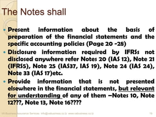 The Notes shall
 Present information about the basis of
preparation of the financial statements and the
specific accounting policies (Page 20 -28)
 Disclosure information required by IFRSs not
disclosed anywhere refer Notes 20 (IAS 12), Note 21
(IFRS5), Note 25 (IAS37, IAS 19), Note 24 (IAS 24),
Note 33 (IAS 17)etc.
 Provide information that is not presented
elsewhere in the financial statements, but relevant
for understanding of any of them –Notes 10, Note
12???, Note 13, Note 16????
VA Business Assurance Services info@vabusiness.co.tz www.vabusiness.co.tz 19
 