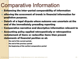 Comparative Information
 Enhancing the inter-period comparability of information
 allowing the assessment of trends in financial information for
predictive purposes.
 Details of a legal dispute whose outcome was uncertain at the
end of the immediately preceding reporting
 Comparative narrative and descriptive information relevant to
 Accounting policy applied retrospectively or retrospective
restatement of items or reclassifies items then present
statements of financial position as at:
 the end of the current period,
 the end of the previous period
 the beginning of the earliest comparative period
VA Business Assurance Services info@vabusiness.co.tz www.vabusiness.co.tz 23
 