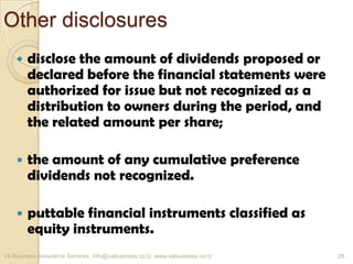 Other disclosures
 disclose the amount of dividends proposed or
declared before the financial statements were
authorized for issue but not recognized as a
distribution to owners during the period, and
the related amount per share;
 the amount of any cumulative preference
dividends not recognized.
 puttable financial instruments classified as
equity instruments.
VA Business Assurance Services info@vabusiness.co.tz www.vabusiness.co.tz 26
 