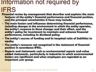 Information not required by
IFRS
Financial review by management that describes and explains the main
features of the entity’s financial performance and financial position,
and the principal uncertainties it faces may include:
 The main factors and influences determining financial performance,
including changes in the environment in which the entity operates,
the entity’s response to those changes and their effect, and the
entity’s policy for investment to maintain and enhance financial
performance, including its dividend policy;
 The entity’s sources of funding and its targeted ratio of liabilities to
equity;
 The entity’s resources not recognised in the statement of financial
position in accordance IFRSs.
 Reports and statements such as environmental reports and value
added statements, particularly in industries in which environmental
factors are significant and when employees are regarded as an
important user group.
VA Business Assurance Services info@vabusiness.co.tz www.vabusiness.co.tz 27
 
