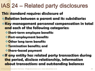 IAS 24 – Related party disclosures
This standard requires disclosure of
Relation between a parent and its subsidiaries
Key management personnel compensation in total
and each of the following categories:
Short-term employee benefits
Post-employment benefits
Other long term benefits
Termination benefits; and
Share-based payment
If any entity has related party transaction during
the period, disclose relationship, information
about transactions and outstanding balances
VA Business Assurance Services info@vabusiness.co.tz www.vabusiness.co.tz 29
 