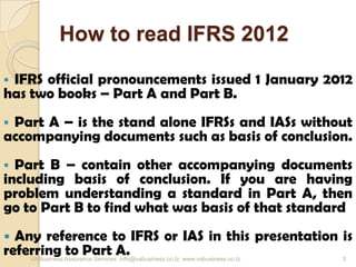 How to read IFRS 2012
 IFRS official pronouncements issued 1 January 2012
has two books – Part A and Part B.
 Part A – is the stand alone IFRSs and IASs without
accompanying documents such as basis of conclusion.
 Part B – contain other accompanying documents
including basis of conclusion. If you are having
problem understanding a standard in Part A, then
go to Part B to find what was basis of that standard
 Any reference to IFRS or IAS in this presentation is
referring to Part A.VA Business Assurance Services info@vabusiness.co.tz www.vabusiness.co.tz 3
 