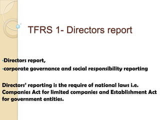 TFRS 1- Directors report
•Directors report,
•corporate governance and social responsibility reporting
Directors’ reporting is the require of national laws i.e.
Companies Act for limited companies and Establishment Act
for government entities.
 