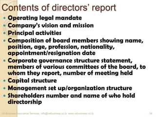 Contents of directors’ report
 Operating legal mandate
 Company’s vision and mission
 Principal activities
 Composition of board members showing name,
position, age, profession, nationality,
appointment/resignation date
 Corporate governance structure statement,
members of various committees of the board, to
whom they report, number of meeting held
 Capital structure
 Management set up/organization structure
 Shareholders number and name of who hold
directorship
VA Business Assurance Services info@vabusiness.co.tz www.vabusiness.co.tz 34
 
