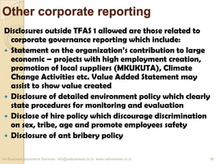 Other corporate reporting
Disclosures outside TFAS 1 allowed are those related to
corporate governance reporting which include:
 Statement on the organization’s contribution to large
economic – projects with high employment creation,
promotion of local suppliers (MKUKUTA), Climate
Change Activities etc. Value Added Statement may
assist to show value created
 Disclosure of detailed environment policy which clearly
state procedures for monitoring and evaluation
 Disclose of hire policy which discourage discrimination
on sex, tribe, age and promote employees safety
 Disclosure of ant bribery policy
VA Business Assurance Services info@vabusiness.co.tz www.vabusiness.co.tz 36
 
