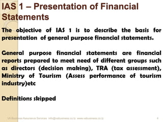 IAS 1 – Presentation of Financial
Statements
The objective of IAS 1 is to describe the basis for
presentation of general purpose financial statements.
General purpose financial statements are financial
reports prepared to meet need of different groups such
as directors (decision making), TRA (tax assessment),
Ministry of Tourism (Assess performance of tourism
industry)etc
Definitions skipped
VA Business Assurance Services info@vabusiness.co.tz www.vabusiness.co.tz 4
 