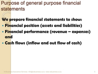Purpose of general purpose financial
statements
We prepare financial statements to show:
 Financial position (assets and liabilities)
 Financial performance (revenue – expenses)
and
 Cash flows (inflow and out flow of cash)
VA Business Assurance Services info@vabusiness.co.tz www.vabusiness.co.tz 5
 