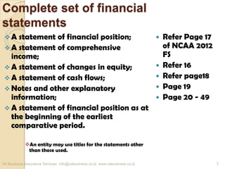 Complete set of financial
statements
 A statement of financial position;
 A statement of comprehensive
income;
 A statement of changes in equity;
 A statement of cash flows;
 Notes and other explanatory
information;
 A statement of financial position as at
the beginning of the earliest
comparative period.
An entity may use titles for the statements other
than those used.
 Refer Page 17
of NCAA 2012
FS
 Refer 16
 Refer page18
 Page 19
 Page 20 - 49
VA Business Assurance Services info@vabusiness.co.tz www.vabusiness.co.tz 7
 