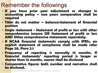 Remember the followings
 If you have prior year adjustment or changes in
accounting policy – two years comparative shall be
required
 Titles do not matter – balance/statement of financial
position
 Single statement - Statement of profit or loss with other
comprehensive income OR Statement of profit or loss
AND Other comprehensive statements separately.
 If NCAA financial statements comply with IFRSs, an
explicit statement of compliance shall be made refer
Page 20, Para 2.1
 Frequency of reporting is normally 12 months. If
financial statements’ reporting period is longer or
shorter than 12 months, reason shall be disclosed
 Comparative figures both number and narrative shall
be disclosed.
VA Business Assurance Services info@vabusiness.co.tz www.vabusiness.co.tz 8
 