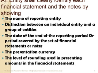 An Entity shall clearly identify each
financial statement and the notes by
showing
 The name of reporting entity
 Distinction between an individual entity and a
group of entities
 The date of the end of the reporting period Or
period covered by the set of financial
statements or notes
 The presentation currency
 The level of rounding used in presenting
amounts in the financial statements
VA Business Assurance Services info@vabusiness.co.tz www.vabusiness.co.tz 9
 