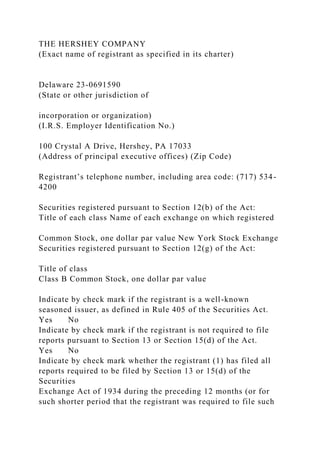 THE HERSHEY COMPANY
(Exact name of registrant as specified in its charter)
Delaware 23-0691590
(State or other jurisdiction of
incorporation or organization)
(I.R.S. Employer Identification No.)
100 Crystal A Drive, Hershey, PA 17033
(Address of principal executive offices) (Zip Code)
Registrant’s telephone number, including area code: (717) 534-
4200
Securities registered pursuant to Section 12(b) of the Act:
Title of each class Name of each exchange on which registered
Common Stock, one dollar par value New York Stock Exchange
Securities registered pursuant to Section 12(g) of the Act:
Title of class
Class B Common Stock, one dollar par value
Indicate by check mark if the registrant is a well-known
seasoned issuer, as defined in Rule 405 of the Securities Act.
Yes No
Indicate by check mark if the registrant is not required to file
reports pursuant to Section 13 or Section 15(d) of the Act.
Yes No
Indicate by check mark whether the registrant (1) has filed all
reports required to be filed by Section 13 or 15(d) of the
Securities
Exchange Act of 1934 during the preceding 12 months (or for
such shorter period that the registrant was required to file such
 