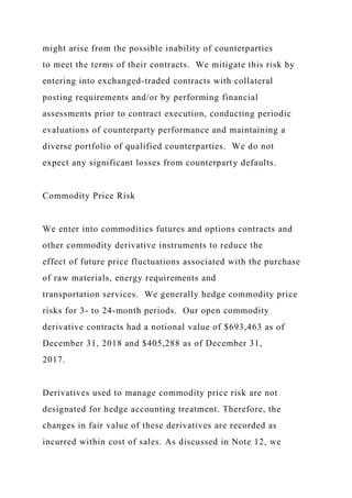 might arise from the possible inability of counterparties
to meet the terms of their contracts. We mitigate this risk by
entering into exchanged-traded contracts with collateral
posting requirements and/or by performing financial
assessments prior to contract execution, conducting periodic
evaluations of counterparty performance and maintaining a
diverse portfolio of qualified counterparties. We do not
expect any significant losses from counterparty defaults.
Commodity Price Risk
We enter into commodities futures and options contracts and
other commodity derivative instruments to reduce the
effect of future price fluctuations associated with the purchase
of raw materials, energy requirements and
transportation services. We generally hedge commodity price
risks for 3- to 24-month periods. Our open commodity
derivative contracts had a notional value of $693,463 as of
December 31, 2018 and $405,288 as of December 31,
2017.
Derivatives used to manage commodity price risk are not
designated for hedge accounting treatment. Therefore, the
changes in fair value of these derivatives are recorded as
incurred within cost of sales. As discussed in Note 12, we
 