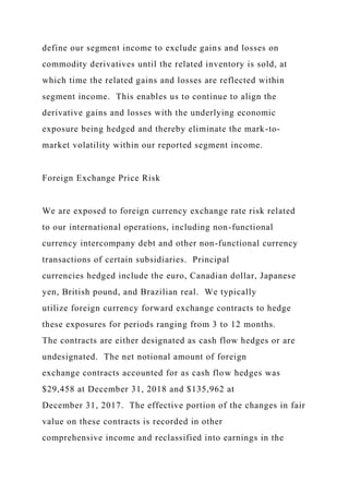 define our segment income to exclude gains and losses on
commodity derivatives until the related inventory is sold, at
which time the related gains and losses are reflected within
segment income. This enables us to continue to align the
derivative gains and losses with the underlying economic
exposure being hedged and thereby eliminate the mark-to-
market volatility within our reported segment income.
Foreign Exchange Price Risk
We are exposed to foreign currency exchange rate risk related
to our international operations, including non-functional
currency intercompany debt and other non-functional currency
transactions of certain subsidiaries. Principal
currencies hedged include the euro, Canadian dollar, Japanese
yen, British pound, and Brazilian real. We typically
utilize foreign currency forward exchange contracts to hedge
these exposures for periods ranging from 3 to 12 months.
The contracts are either designated as cash flow hedges or are
undesignated. The net notional amount of foreign
exchange contracts accounted for as cash flow hedges was
$29,458 at December 31, 2018 and $135,962 at
December 31, 2017. The effective portion of the changes in fair
value on these contracts is recorded in other
comprehensive income and reclassified into earnings in the
 