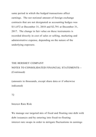 same period in which the hedged transactions affect
earnings. The net notional amount of foreign exchange
contracts that are not designated as accounting hedges was
$11,072 at December 31, 2018 and $2,791 at December 31,
2017. The change in fair value on these instruments is
recorded directly in cost of sales or selling, marketing and
administrative expense, depending on the nature of the
underlying exposure.
THE HERSHEY COMPANY
NOTES TO CONSOLIDATED FINANCIAL STATEMENTS—
(Continued)
(amounts in thousands, except share data or if otherwise
indicated)
72
Interest Rate Risk
We manage our targeted mix of fixed and floating rate debt with
debt issuances and by entering into fixed-to-floating
interest rate swaps in order to mitigate fluctuations in earnings
 