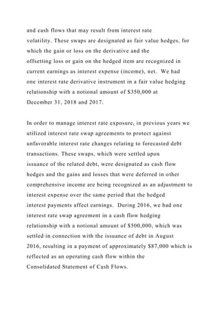 and cash flows that may result from interest rate
volatility. These swaps are designated as fair value hedges, for
which the gain or loss on the derivative and the
offsetting loss or gain on the hedged item are recognized in
current earnings as interest expense (income), net. We had
one interest rate derivative instrument in a fair value hedging
relationship with a notional amount of $350,000 at
December 31, 2018 and 2017.
In order to manage interest rate exposure, in previous years we
utilized interest rate swap agreements to protect against
unfavorable interest rate changes relating to forecasted debt
transactions. These swaps, which were settled upon
issuance of the related debt, were designated as cash flow
hedges and the gains and losses that were deferred in other
comprehensive income are being recognized as an adjustment to
interest expense over the same period that the hedged
interest payments affect earnings. During 2016, we had one
interest rate swap agreement in a cash flow hedging
relationship with a notional amount of $500,000, which was
settled in connection with the issuance of debt in August
2016, resulting in a payment of approximately $87,000 which is
reflected as an operating cash flow within the
Consolidated Statement of Cash Flows.
 
