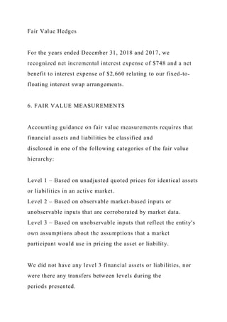 Fair Value Hedges
For the years ended December 31, 2018 and 2017, we
recognized net incremental interest expense of $748 and a net
benefit to interest expense of $2,660 relating to our fixed-to-
floating interest swap arrangements.
6. FAIR VALUE MEASUREMENTS
Accounting guidance on fair value measurements requires that
financial assets and liabilities be classified and
disclosed in one of the following categories of the fair value
hierarchy:
Level 1 – Based on unadjusted quoted prices for identical assets
or liabilities in an active market.
Level 2 – Based on observable market-based inputs or
unobservable inputs that are corroborated by market data.
Level 3 – Based on unobservable inputs that reflect the entity's
own assumptions about the assumptions that a market
participant would use in pricing the asset or liability.
We did not have any level 3 financial assets or liabilities, nor
were there any transfers between levels during the
periods presented.
 