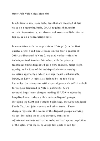 Other Fair Value Measurements
In addition to assets and liabilities that are recorded at fair
value on a recurring basis, GAAP requires that, under
certain circumstances, we also record assets and liabilities at
fair value on a nonrecurring basis.
In connection with the acquisitions of Amplify in the first
quarter of 2018 and Pirate Brands in the fourth quarter of
2018, as discussed in Note 2, we used various valuation
techniques to determine fair value, with the primary
techniques being discounted cash flow analysis, relief-from-
royalty, and a form of the multi-period excess earnings
valuation approaches, which use significant unobservable
inputs, or Level 3 inputs, as defined by the fair value
hierarchy. In connection with disposal groups classified as held
for sale, as discussed in Note 7, during 2018, we
recorded impairment charges totaling $57,729 to adjust the
long-lived asset values within certain disposal groups,
including the SGM and Tyrrells businesses, the Lotte Shanghai
Foods Co., Ltd. joint venture and other assets. These
charges represent the excess of the disposal groups' carrying
values, including the related currency translation
adjustment amounts realized or to be realized upon completion
of the sales, over the sales values less costs to sell for
 