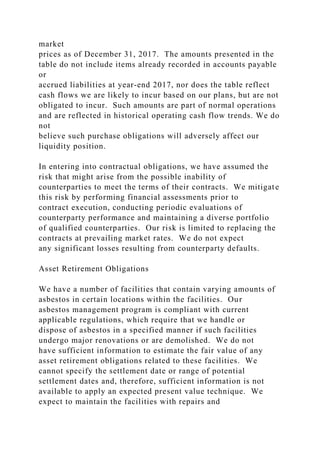 market
prices as of December 31, 2017. The amounts presented in the
table do not include items already recorded in accounts payable
or
accrued liabilities at year-end 2017, nor does the table reflect
cash flows we are likely to incur based on our plans, but are not
obligated to incur. Such amounts are part of normal operations
and are reflected in historical operating cash flow trends. We do
not
believe such purchase obligations will adversely affect our
liquidity position.
In entering into contractual obligations, we have assumed the
risk that might arise from the possible inability of
counterparties to meet the terms of their contracts. We mitigate
this risk by performing financial assessments prior to
contract execution, conducting periodic evaluations of
counterparty performance and maintaining a diverse portfolio
of qualified counterparties. Our risk is limited to replacing the
contracts at prevailing market rates. We do not expect
any significant losses resulting from counterparty defaults.
Asset Retirement Obligations
We have a number of facilities that contain varying amounts of
asbestos in certain locations within the facilities. Our
asbestos management program is compliant with current
applicable regulations, which require that we handle or
dispose of asbestos in a specified manner if such facilities
undergo major renovations or are demolished. We do not
have sufficient information to estimate the fair value of any
asset retirement obligations related to these facilities. We
cannot specify the settlement date or range of potential
settlement dates and, therefore, sufficient information is not
available to apply an expected present value technique. We
expect to maintain the facilities with repairs and
 