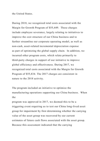 the United States.
During 2018, we recognized total costs associated with the
Margin for Growth Program of $55,449. These charges
include employee severance, largely relating to initiatives to
improve the cost structure of our China business and to
further streamline our corporate operating model, as well as
non-cash, asset-related incremental depreciation expense
as part of optimizing the global supply chain. In addition, we
incurred other program costs, which relate primarily to
third-party charges in support of our initiative to improve
global efficiency and effectiveness. During 2017, we
recognized total costs associated with the Margin for Growth
Program of $55,834. The 2017 charges are consistent in
nature to the 2018 activity.
The program included an initiative to optimize the
manufacturing operations supporting our China business. When
the
program was approved in 2017, we deemed this to be a
triggering event requiring us to test our China long-lived asset
group for impairment by first determining whether the carrying
value of the asset group was recovered by our current
estimates of future cash flows associated with the asset group.
Because this assessment indicated that the carrying
 