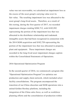 value was not recoverable, we calculated an impairment loss as
the excess of the asset group's carrying value over its
fair value. The resulting impairment loss was allocated to the
asset group's long-lived assets. Therefore, as a result of
this testing, during the first quarter of 2017, we recorded
impairment charges totaling $208,712, with $105,992
representing the portion of the impairment loss that was
allocated to the distributor relationship and trademark
intangible assets that had been recognized in connection with
the 2014 SGM acquisition and $102,720 representing the
portion of the impairment loss that was allocated to property,
plant and equipment. These impairment charges are
recorded in the long-lived asset impairment charges caption
within the Consolidated Statements of Operations.
2016 Operational Optimization Program
In the second quarter of 2016, we commenced a program (the
“Operational Optimization Program”) to optimize our
production and supply chain network, which included select
facility consolidations. The program encompassed the
transition of our China chocolate and SGM operations into a
united Golden Hershey platform, including the
integration of the China sales force, as well as workforce
planning efforts and the consolidation of production within
 