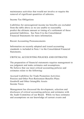 maintenance activities that would not involve or require the
removal of significant quantities of asbestos.
Income Tax Obligations
Liabilities for unrecognized income tax benefits are excluded
from the table above as we are unable to reasonably
predict the ultimate amount or timing of a settlement of these
potential liabilities. See Note 8 to the Consolidated
Financial Statements for more information.
Recent Accounting Pronouncements
Information on recently adopted and issued accounting
standards is included in Note 1 to the Consolidated Financial
Statements.
CRITICAL ACCOUNTING POLICIES AND ESTIMATES
The preparation of financial statements requires management to
use judgment and make estimates and assumptions.
We believe that our most critical accounting policies and
estimates relate to the following:
Accrued Liabilities for Trade Promotion Activities
Pension and Other Post-Retirement Benefits Plans
Goodwill and Other Intangible Assets
Income Taxes
Management has discussed the development, selection and
disclosure of critical accounting policies and estimates with
the Audit Committee of our Board. While we base estimates
and assumptions on our knowledge of current events and
 
