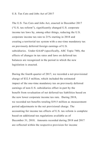 U.S. Tax Cuts and Jobs Act of 2017
The U.S. Tax Cuts and Jobs Act, enacted in December 2017
(“U.S. tax reform”), significantly changed U.S. corporate
income tax laws by, among other things, reducing the U.S.
corporate income tax rate to 21% starting in 2018 and
creating a territorial tax system with a one-time mandatory tax
on previously deferred foreign earnings of U.S.
subsidiaries. Under GAAP (specifically, ASC Topic 740), the
effects of changes in tax rates and laws on deferred tax
balances are recognized in the period in which the new
legislation is enacted.
During the fourth quarter of 2017, we recorded a net provisional
charge of $32.5 million, which included the estimated
impact of the one-time mandatory tax on previously deferred
earnings of non-U.S. subsidiaries offset in part by the
benefit from revaluation of net deferred tax liabilities based on
the new lower corporate income tax rate. During 2018,
we recorded net benefits totaling $19.5 million as measurement
period adjustments to the net provisional charge. The
accounting for income tax effects of U.S. tax reform is complete
based on additional tax regulations available as of
December 31, 2018. Amounts recorded during 2018 and 2017
are reflected within the respective provision for income
 