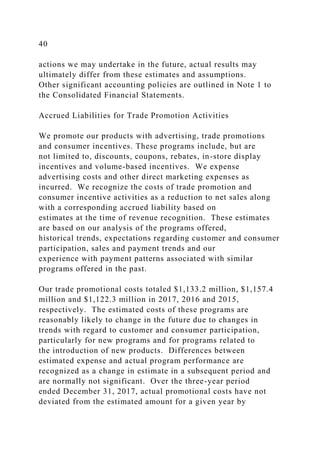 40
actions we may undertake in the future, actual results may
ultimately differ from these estimates and assumptions.
Other significant accounting policies are outlined in Note 1 to
the Consolidated Financial Statements.
Accrued Liabilities for Trade Promotion Activities
We promote our products with advertising, trade promotions
and consumer incentives. These programs include, but are
not limited to, discounts, coupons, rebates, in-store display
incentives and volume-based incentives. We expense
advertising costs and other direct marketing expenses as
incurred. We recognize the costs of trade promotion and
consumer incentive activities as a reduction to net sales along
with a corresponding accrued liability based on
estimates at the time of revenue recognition. These estimates
are based on our analysis of the programs offered,
historical trends, expectations regarding customer and consumer
participation, sales and payment trends and our
experience with payment patterns associated with similar
programs offered in the past.
Our trade promotional costs totaled $1,133.2 million, $1,157.4
million and $1,122.3 million in 2017, 2016 and 2015,
respectively. The estimated costs of these programs are
reasonably likely to change in the future due to changes in
trends with regard to customer and consumer participation,
particularly for new programs and for programs related to
the introduction of new products. Differences between
estimated expense and actual program performance are
recognized as a change in estimate in a subsequent period and
are normally not significant. Over the three-year period
ended December 31, 2017, actual promotional costs have not
deviated from the estimated amount for a given year by
 