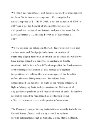 We report accrued interest and penalties related to unrecognized
tax benefits in income tax expense. We recognized a
net tax expense of $1,785 in 2018, a net tax expense of $795 in
2017 and a net tax benefit of $75 in 2016 for interest
and penalties. Accrued net interest and penalties were $6,154
as of December 31, 2018 and $4,966 as of December 31,
2017.
We file income tax returns in the U.S. federal jurisdiction and
various state and foreign jurisdictions. A number of
years may elapse before an uncertain tax position, for which we
have unrecognized tax benefits, is audited and finally
resolved. While it is often difficult to predict the final outcome
or the timing of resolution of any particular uncertain
tax position, we believe that our unrecognized tax benefits
reflect the most likely outcome. We adjust these
unrecognized tax benefits, as well as the related interest, in
light of changing facts and circumstances. Settlement of
any particular position could require the use of cash. Favorable
resolution would be recognized as a reduction to our
effective income tax rate in the period of resolution.
The Company’s major taxing jurisdictions currently include the
United States (federal and state), as well as various
foreign jurisdictions such as Canada, China, Mexico, Brazil,
 