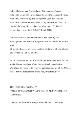 India, Malaysia and Switzerland. The number of years
with open tax audits varies depending on the tax jurisdiction,
with 2010 representing the earliest tax year that remains
open for examination by certain taxing authorities. The U.S.
Internal Revenue Service is examining our U.S. federal
income tax returns for 2013, 2014 and 2016.
We reasonably expect reductions in the liability for
unrecognized tax benefits of approximately $9,637 within the
next
12 months because of the expiration of statutes of limitations
and settlements of tax audits.
As of December 31, 2018, we had approximately $550,591 of
undistributed earnings of our international subsidiaries.
We intend to continue to reinvest earnings outside of the United
States for the foreseeable future and, therefore, have
THE HERSHEY COMPANY
NOTES TO CONSOLIDATED FINANCIAL STATEMENTS—
(Continued)
(amounts in thousands, except share data or if otherwise
 