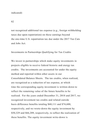 indicated)
82
not recognized additional tax expense (e.g., foreign withholding
taxes due upon repatriation) on these earnings beyond
the one-time U.S. repatriation tax due under the 2017 Tax Cuts
and Jobs Act.
Investments in Partnerships Qualifying for Tax Credits
We invest in partnerships which make equity investments in
projects eligible to receive federal historic and energy tax
credits. The investments are accounted for under the equity
method and reported within other assets in our
Consolidated Balance Sheets. The tax credits, when realized,
are recognized as a reduction of tax expense, at which
time the corresponding equity investment is written-down to
reflect the remaining value of the future benefits to be
realized. For the years ended December 31, 2018 and 2017, we
recognized investment tax credits and related outside
basis difference benefits totaling $60,111 and $74,600,
respectively, and we wrote-down the equity investment by
$50,329 and $66,209, respectively, to reflect the realization of
these benefits. The equity investment write-down is
 