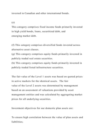 invested in Canadian and other international bonds.
(e)
This category comprises fixed income funds primarily invested
in high yield bonds, loans, securitized debt, and
emerging market debt.
(f) This category comprises diversified funds invested across
alternative asset classes.
(g) This category comprises equity funds primarily invested in
publicly traded real estate securities.
(h) This category comprises equity funds primarily invested in
publicly traded listed infrastructure securities.
The fair value of the Level 1 assets was based on quoted prices
in active markets for the identical assets. The fair
value of the Level 2 assets was determined by management
based on an assessment of valuations provided by asset
management entities and was calculated by aggregating market
prices for all underlying securities.
Investment objectives for our domestic plan assets are:
To ensure high correlation between the value of plan assets and
liabilities;
 