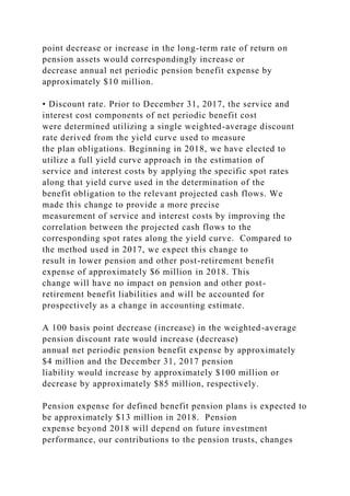 point decrease or increase in the long-term rate of return on
pension assets would correspondingly increase or
decrease annual net periodic pension benefit expense by
approximately $10 million.
• Discount rate. Prior to December 31, 2017, the service and
interest cost components of net periodic benefit cost
were determined utilizing a single weighted-average discount
rate derived from the yield curve used to measure
the plan obligations. Beginning in 2018, we have elected to
utilize a full yield curve approach in the estimation of
service and interest costs by applying the specific spot rates
along that yield curve used in the determination of the
benefit obligation to the relevant projected cash flows. We
made this change to provide a more precise
measurement of service and interest costs by improving the
correlation between the projected cash flows to the
corresponding spot rates along the yield curve. Compared to
the method used in 2017, we expect this change to
result in lower pension and other post-retirement benefit
expense of approximately $6 million in 2018. This
change will have no impact on pension and other post-
retirement benefit liabilities and will be accounted for
prospectively as a change in accounting estimate.
A 100 basis point decrease (increase) in the weighted-average
pension discount rate would increase (decrease)
annual net periodic pension benefit expense by approximately
$4 million and the December 31, 2017 pension
liability would increase by approximately $100 million or
decrease by approximately $85 million, respectively.
Pension expense for defined benefit pension plans is expected to
be approximately $13 million in 2018. Pension
expense beyond 2018 will depend on future investment
performance, our contributions to the pension trusts, changes
 