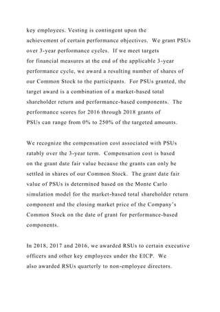key employees. Vesting is contingent upon the
achievement of certain performance objectives. We grant PSUs
over 3-year performance cycles. If we meet targets
for financial measures at the end of the applicable 3-year
performance cycle, we award a resulting number of shares of
our Common Stock to the participants. For PSUs granted, the
target award is a combination of a market-based total
shareholder return and performance-based components. The
performance scores for 2016 through 2018 grants of
PSUs can range from 0% to 250% of the targeted amounts.
We recognize the compensation cost associated with PSUs
ratably over the 3-year term. Compensation cost is based
on the grant date fair value because the grants can only be
settled in shares of our Common Stock. The grant date fair
value of PSUs is determined based on the Monte Carlo
simulation model for the market-based total shareholder return
component and the closing market price of the Company’s
Common Stock on the date of grant for performance-based
components.
In 2018, 2017 and 2016, we awarded RSUs to certain executive
officers and other key employees under the EICP. We
also awarded RSUs quarterly to non-employee directors.
 