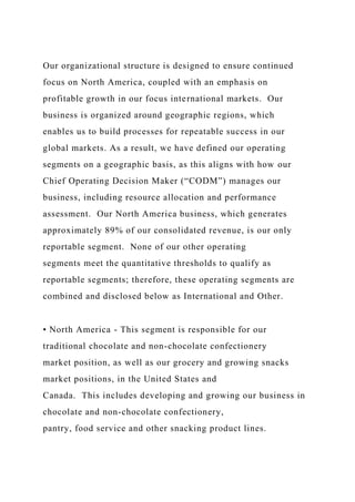 Our organizational structure is designed to ensure continued
focus on North America, coupled with an emphasis on
profitable growth in our focus international markets. Our
business is organized around geographic regions, which
enables us to build processes for repeatable success in our
global markets. As a result, we have defined our operating
segments on a geographic basis, as this aligns with how our
Chief Operating Decision Maker (“CODM”) manages our
business, including resource allocation and performance
assessment. Our North America business, which generates
approximately 89% of our consolidated revenue, is our only
reportable segment. None of our other operating
segments meet the quantitative thresholds to qualify as
reportable segments; therefore, these operating segments are
combined and disclosed below as International and Other.
• North America - This segment is responsible for our
traditional chocolate and non-chocolate confectionery
market position, as well as our grocery and growing snacks
market positions, in the United States and
Canada. This includes developing and growing our business in
chocolate and non-chocolate confectionery,
pantry, food service and other snacking product lines.
 