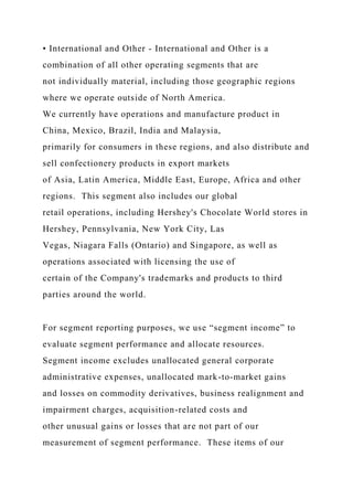 • International and Other - International and Other is a
combination of all other operating segments that are
not individually material, including those geographic regions
where we operate outside of North America.
We currently have operations and manufacture product in
China, Mexico, Brazil, India and Malaysia,
primarily for consumers in these regions, and also distribute and
sell confectionery products in export markets
of Asia, Latin America, Middle East, Europe, Africa and other
regions. This segment also includes our global
retail operations, including Hershey's Chocolate World stores in
Hershey, Pennsylvania, New York City, Las
Vegas, Niagara Falls (Ontario) and Singapore, as well as
operations associated with licensing the use of
certain of the Company's trademarks and products to third
parties around the world.
For segment reporting purposes, we use “segment income” to
evaluate segment performance and allocate resources.
Segment income excludes unallocated general corporate
administrative expenses, unallocated mark-to-market gains
and losses on commodity derivatives, business realignment and
impairment charges, acquisition-related costs and
other unusual gains or losses that are not part of our
measurement of segment performance. These items of our
 