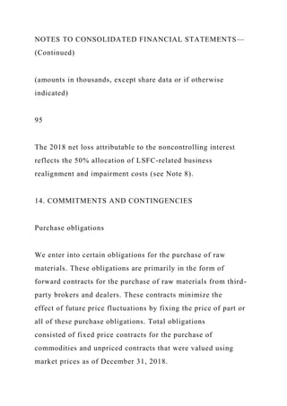 NOTES TO CONSOLIDATED FINANCIAL STATEMENTS—
(Continued)
(amounts in thousands, except share data or if otherwise
indicated)
95
The 2018 net loss attributable to the noncontrolling interest
reflects the 50% allocation of LSFC-related business
realignment and impairment costs (see Note 8).
14. COMMITMENTS AND CONTINGENCIES
Purchase obligations
We enter into certain obligations for the purchase of raw
materials. These obligations are primarily in the form of
forward contracts for the purchase of raw materials from third-
party brokers and dealers. These contracts minimize the
effect of future price fluctuations by fixing the price of part or
all of these purchase obligations. Total obligations
consisted of fixed price contracts for the purchase of
commodities and unpriced contracts that were valued using
market prices as of December 31, 2018.
 