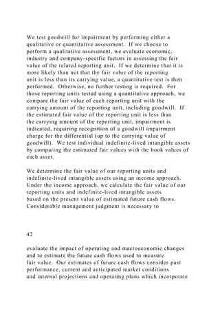 We test goodwill for impairment by performing either a
qualitative or quantitative assessment. If we choose to
perform a qualitative assessment, we evaluate economic,
industry and company-specific factors in assessing the fair
value of the related reporting unit. If we determine that it is
more likely than not that the fair value of the reporting
unit is less than its carrying value, a quantitative test is then
performed. Otherwise, no further testing is required. For
those reporting units tested using a quantitative approach, we
compare the fair value of each reporting unit with the
carrying amount of the reporting unit, including goodwill. If
the estimated fair value of the reporting unit is less than
the carrying amount of the reporting unit, impairment is
indicated, requiring recognition of a goodwill impairment
charge for the differential (up to the carrying value of
goodwill). We test individual indefinite-lived intangible assets
by comparing the estimated fair values with the book values of
each asset.
We determine the fair value of our reporting units and
indefinite-lived intangible assets using an income approach.
Under the income approach, we calculate the fair value of our
reporting units and indefinite-lived intangible assets
based on the present value of estimated future cash flows.
Considerable management judgment is necessary to
42
evaluate the impact of operating and macroeconomic changes
and to estimate the future cash flows used to measure
fair value. Our estimates of future cash flows consider past
performance, current and anticipated market conditions
and internal projections and operating plans which incorporate
 