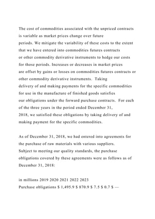 The cost of commodities associated with the unpriced contracts
is variable as market prices change over future
periods. We mitigate the variability of these costs to the extent
that we have entered into commodities futures contracts
or other commodity derivative instruments to hedge our costs
for those periods. Increases or decreases in market prices
are offset by gains or losses on commodities futures contracts or
other commodity derivative instruments. Taking
delivery of and making payments for the specific commodities
for use in the manufacture of finished goods satisfies
our obligations under the forward purchase contracts. For each
of the three years in the period ended December 31,
2018, we satisfied these obligations by taking delivery of and
making payment for the specific commodities.
As of December 31, 2018, we had entered into agreements for
the purchase of raw materials with various suppliers.
Subject to meeting our quality standards, the purchase
obligations covered by these agreements were as follows as of
December 31, 2018:
in millions 2019 2020 2021 2022 2023
Purchase obligations $ 1,495.9 $ 870.9 $ 7.5 $ 0.7 $ —
 