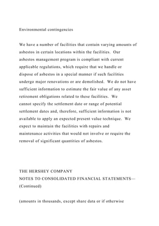 Environmental contingencies
We have a number of facilities that contain varying amounts of
asbestos in certain locations within the facilities. Our
asbestos management program is compliant with current
applicable regulations, which require that we handle or
dispose of asbestos in a special manner if such facilities
undergo major renovations or are demolished. We do not have
sufficient information to estimate the fair value of any asset
retirement obligations related to these facilities. We
cannot specify the settlement date or range of potential
settlement dates and, therefore, sufficient information is not
available to apply an expected present value technique. We
expect to maintain the facilities with repairs and
maintenance activities that would not involve or require the
removal of significant quantities of asbestos.
THE HERSHEY COMPANY
NOTES TO CONSOLIDATED FINANCIAL STATEMENTS—
(Continued)
(amounts in thousands, except share data or if otherwise
 