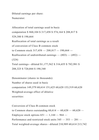 Diluted earnings per share:
Numerator:
Allocation of total earnings used in basic
computation $ 860,104 $ 317,458 $ 574,164 $ 208,817 $
529,380 $ 190,664
Reallocation of total earnings as a result
of conversion of Class B common stock
to Common stock 317,458 — 208,817 — 190,664 —
Reallocation of undistributed earnings — (803) — (492) —
(324)
Total earnings—diluted $1,177,562 $ 316,655 $ 782,981 $
208,325 $ 720,044 $ 190,340
Denominator (shares in thousands):
Number of shares used in basic
computation 149,379 60,614 151,625 60,620 153,519 60,620
Weighted-average effect of dilutive
securities:
Conversion of Class B common stock
to Common shares outstanding 60,614 — 60,620 — 60,620 —
Employee stock options 651 — 1,144 — 964 —
Performance and restricted stock units 345 — 353 — 201 —
Total weighted-average shares—diluted 210,989 60,614 213,742
 