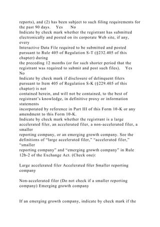 reports), and (2) has been subject to such filing requirements for
the past 90 days. Yes No
Indicate by check mark whether the registrant has submitted
electronically and posted on its corporate Web site, if any,
every
Interactive Data File required to be submitted and posted
pursuant to Rule 405 of Regulation S-T (§232.405 of this
chapter) during
the preceding 12 months (or for such shorter period that the
registrant was required to submit and post such files). Yes
No
Indicate by check mark if disclosure of delinquent filers
pursuant to Item 405 of Regulation S-K (§229.405 of this
chapter) is not
contained herein, and will not be contained, to the best of
registrant’s knowledge, in definitive proxy or information
statements
incorporated by reference in Part III of this Form 10-K or any
amendment to this Form 10-K.
Indicate by check mark whether the registrant is a large
accelerated filer, an accelerated filer, a non-accelerated filer, a
smaller
reporting company, or an emerging growth company. See the
definitions of “large accelerated filer,” “accelerated filer,”
“smaller
reporting company” and “emerging growth company” in Rule
12b-2 of the Exchange Act. (Check one):
Large accelerated filer Accelerated filer Smaller reporting
company
Non-accelerated filer (Do not check if a smaller reporting
company) Emerging growth company
If an emerging growth company, indicate by check mark if the
 