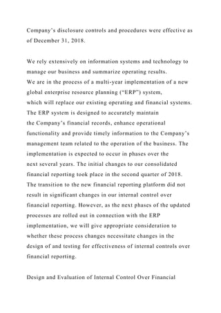 Company’s disclosure controls and procedures were effective as
of December 31, 2018.
We rely extensively on information systems and technology to
manage our business and summarize operating results.
We are in the process of a multi-year implementation of a new
global enterprise resource planning (“ERP”) system,
which will replace our existing operating and financial systems.
The ERP system is designed to accurately maintain
the Company’s financial records, enhance operational
functionality and provide timely information to the Company’s
management team related to the operation of the business. The
implementation is expected to occur in phases over the
next several years. The initial changes to our consolidated
financial reporting took place in the second quarter of 2018.
The transition to the new financial reporting platform did not
result in significant changes in our internal control over
financial reporting. However, as the next phases of the updated
processes are rolled out in connection with the ERP
implementation, we will give appropriate consideration to
whether these process changes necessitate changes in the
design of and testing for effectiveness of internal controls over
financial reporting.
Design and Evaluation of Internal Control Over Financial
 