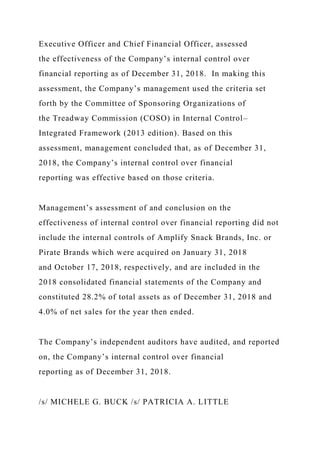 Executive Officer and Chief Financial Officer, assessed
the effectiveness of the Company’s internal control over
financial reporting as of December 31, 2018. In making this
assessment, the Company’s management used the criteria set
forth by the Committee of Sponsoring Organizations of
the Treadway Commission (COSO) in Internal Control–
Integrated Framework (2013 edition). Based on this
assessment, management concluded that, as of December 31,
2018, the Company’s internal control over financial
reporting was effective based on those criteria.
Management’s assessment of and conclusion on the
effectiveness of internal control over financial reporting did not
include the internal controls of Amplify Snack Brands, Inc. or
Pirate Brands which were acquired on January 31, 2018
and October 17, 2018, respectively, and are included in the
2018 consolidated financial statements of the Company and
constituted 28.2% of total assets as of December 31, 2018 and
4.0% of net sales for the year then ended.
The Company’s independent auditors have audited, and reported
on, the Company’s internal control over financial
reporting as of December 31, 2018.
/s/ MICHELE G. BUCK /s/ PATRICIA A. LITTLE
 