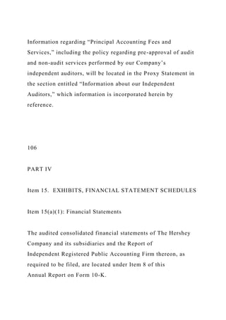 Information regarding “Principal Accounting Fees and
Services,” including the policy regarding pre-approval of audit
and non-audit services performed by our Company’s
independent auditors, will be located in the Proxy Statement in
the section entitled “Information about our Independent
Auditors,” which information is incorporated herein by
reference.
106
PART IV
Item 15. EXHIBITS, FINANCIAL STATEMENT SCHEDULES
Item 15(a)(1): Financial Statements
The audited consolidated financial statements of The Hershey
Company and its subsidiaries and the Report of
Independent Registered Public Accounting Firm thereon, as
required to be filed, are located under Item 8 of this
Annual Report on Form 10-K.
 