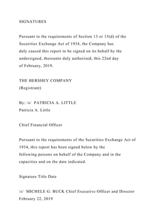 SIGNATURES
Pursuant to the requirements of Section 13 or 15(d) of the
Securities Exchange Act of 1934, the Company has
duly caused this report to be signed on its behalf by the
undersigned, thereunto duly authorized, this 22nd day
of February, 2019.
THE HERSHEY COMPANY
(Registrant)
By: /s/ PATRICIA A. LITTLE
Patricia A. Little
Chief Financial Officer
Pursuant to the requirements of the Securities Exchange Act of
1934, this report has been signed below by the
following persons on behalf of the Company and in the
capacities and on the date indicated.
Signature Title Date
/s/ MICHELE G. BUCK Chief Executive Officer and Director
February 22, 2019
 